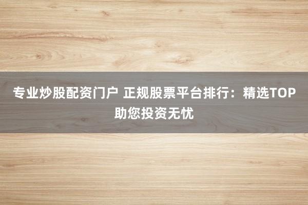 专业炒股配资门户 正规股票平台排行：精选TOP助您投资无忧