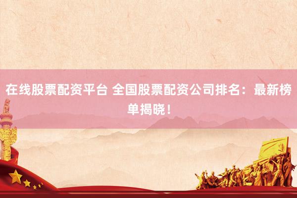 在线股票配资平台 全国股票配资公司排名：最新榜单揭晓！