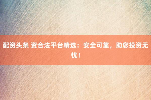 配资头条 资合法平台精选：安全可靠，助您投资无忧！