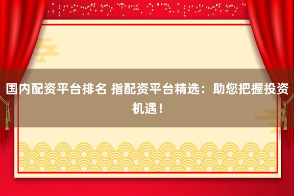 国内配资平台排名 指配资平台精选：助您把握投资机遇！