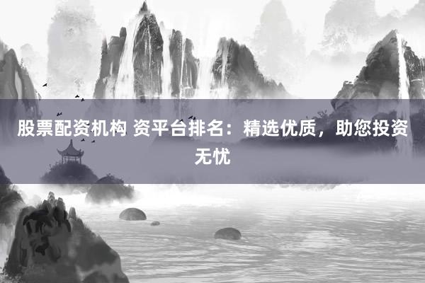 股票配资机构 资平台排名：精选优质，助您投资无忧