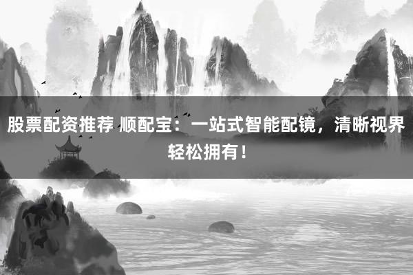 股票配资推荐 顺配宝：一站式智能配镜，清晰视界轻松拥有！