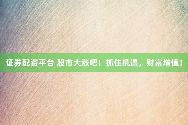 证券配资平台 股市大涨吧！抓住机遇，财富增值！