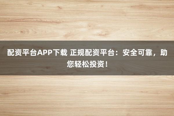配资平台APP下载 正规配资平台：安全可靠，助您轻松投资！