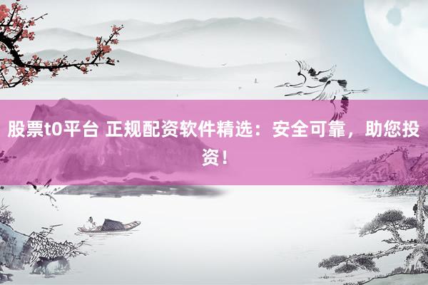 股票t0平台 正规配资软件精选：安全可靠，助您投资！