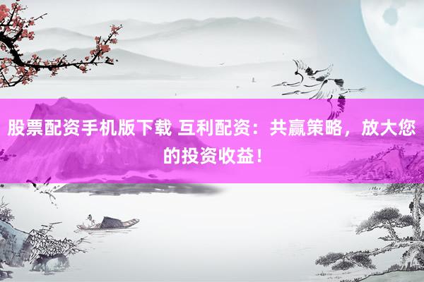 股票配资手机版下载 互利配资：共赢策略，放大您的投资收益！