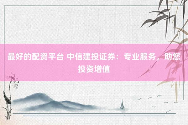 最好的配资平台 中信建投证券：专业服务，助您投资增值