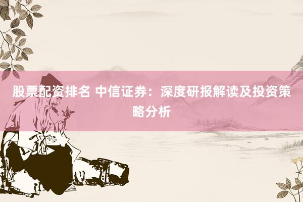 股票配资排名 中信证券：深度研报解读及投资策略分析
