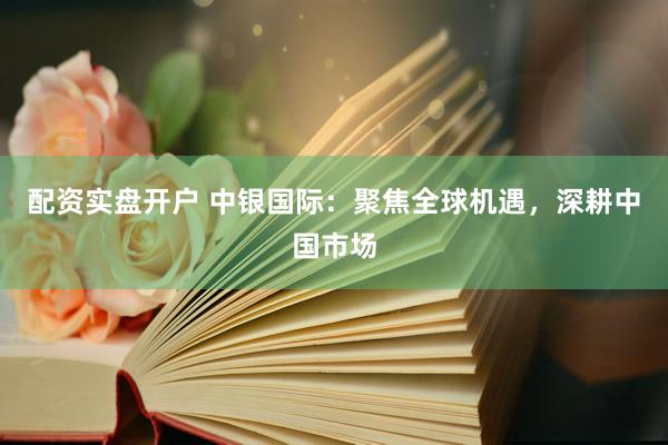 配资实盘开户 中银国际：聚焦全球机遇，深耕中国市场