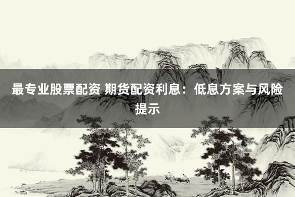最专业股票配资 期货配资利息：低息方案与风险提示