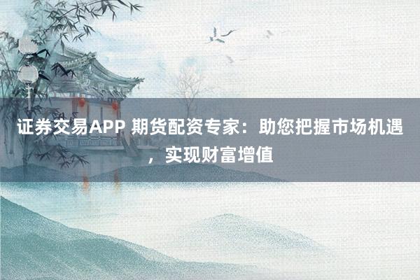 证券交易APP 期货配资专家：助您把握市场机遇，实现财富增值