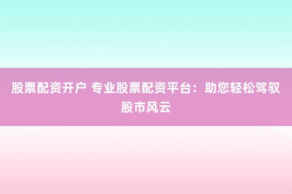 股票配资开户 专业股票配资平台：助您轻松驾驭股市风云
