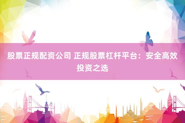 股票正规配资公司 正规股票杠杆平台：安全高效投资之选
