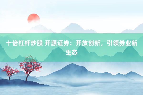 十倍杠杆炒股 开源证券：开放创新，引领券业新生态