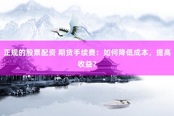 正规的股票配资 期货手续费：如何降低成本，提高收益？