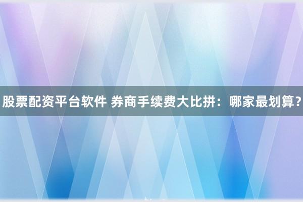 股票配资平台软件 券商手续费大比拼：哪家最划算？
