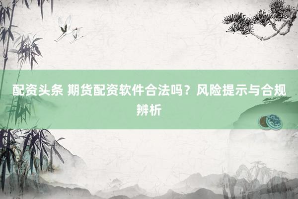 配资头条 期货配资软件合法吗？风险提示与合规辨析
