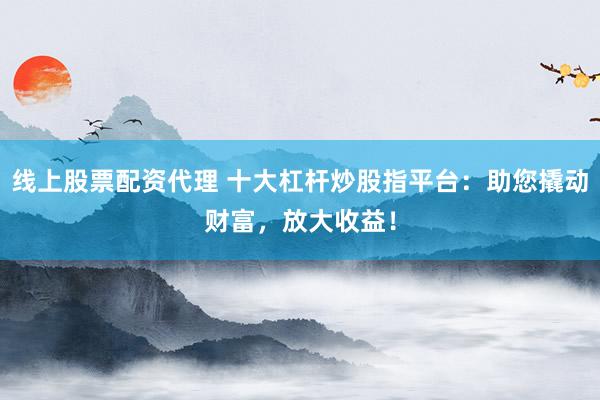线上股票配资代理 十大杠杆炒股指平台：助您撬动财富，放大收益！