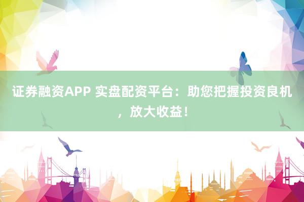 证券融资APP 实盘配资平台：助您把握投资良机，放大收益！
