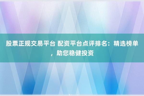 股票正规交易平台 配资平台点评排名：精选榜单，助您稳健投资