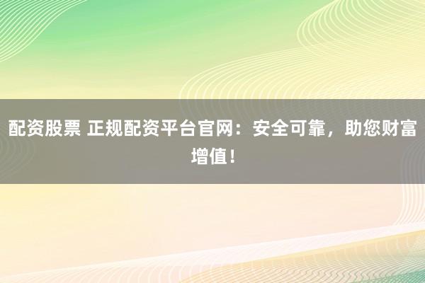 配资股票 正规配资平台官网：安全可靠，助您财富增值！