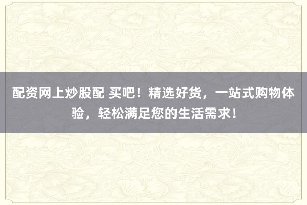 配资网上炒股配 买吧！精选好货，一站式购物体验，轻松满足您的生活需求！