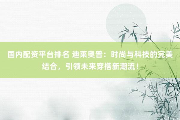 国内配资平台排名 迪莱奥普：时尚与科技的完美结合，引领未来穿搭新潮流！