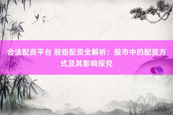 合法配资平台 股指配资全解析：股市中的配资方式及其影响探究