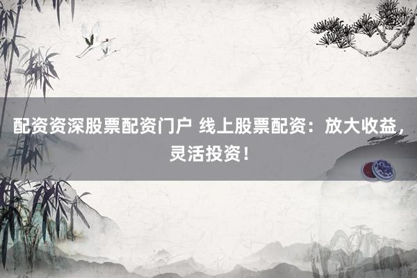 配资资深股票配资门户 线上股票配资：放大收益，灵活投资！