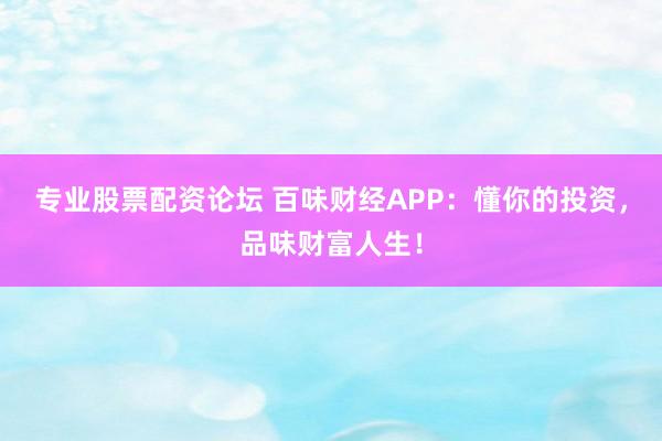 专业股票配资论坛 百味财经APP：懂你的投资，品味财富人生！