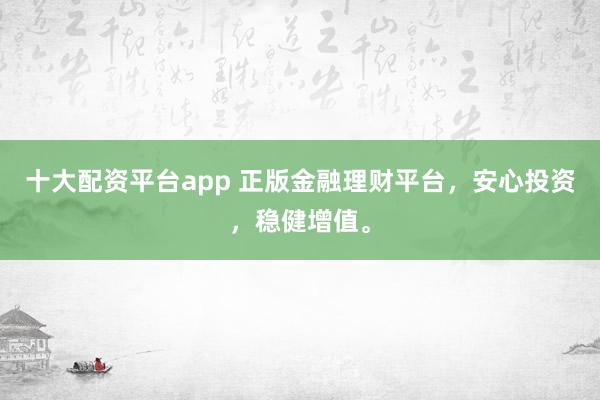 十大配资平台app 正版金融理财平台，安心投资，稳健增值。