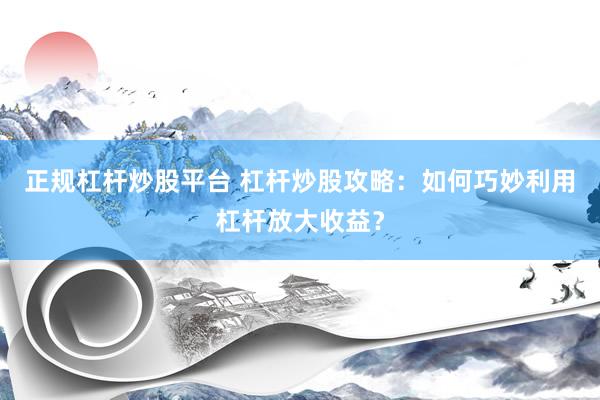 正规杠杆炒股平台 杠杆炒股攻略：如何巧妙利用杠杆放大收益？