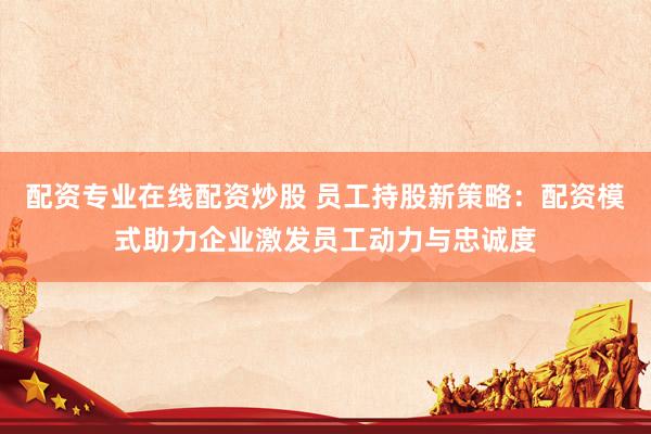 配资专业在线配资炒股 员工持股新策略：配资模式助力企业激发员工动力与忠诚度