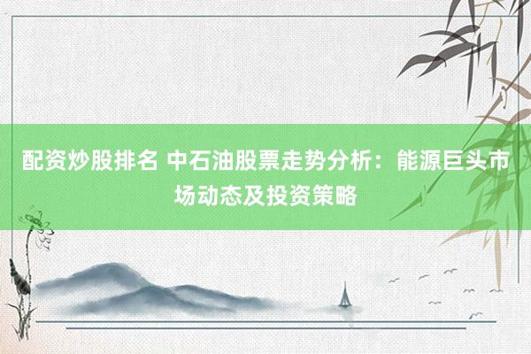 配资炒股排名 中石油股票走势分析：能源巨头市场动态及投资策略