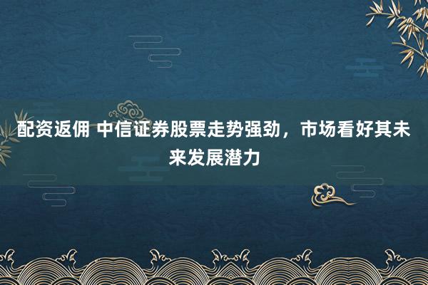 配资返佣 中信证券股票走势强劲，市场看好其未来发展潜力