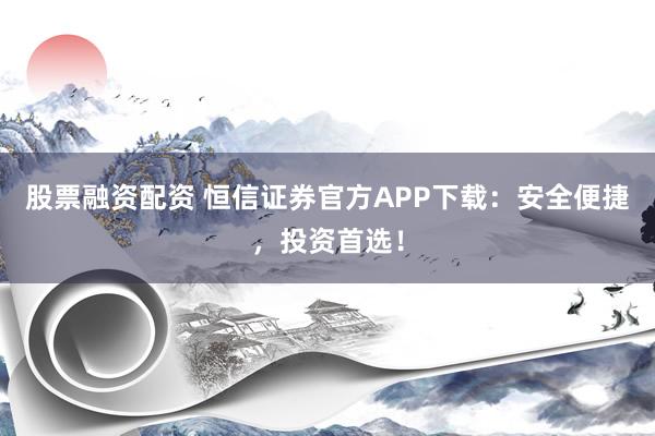 股票融资配资 恒信证券官方APP下载：安全便捷，投资首选！