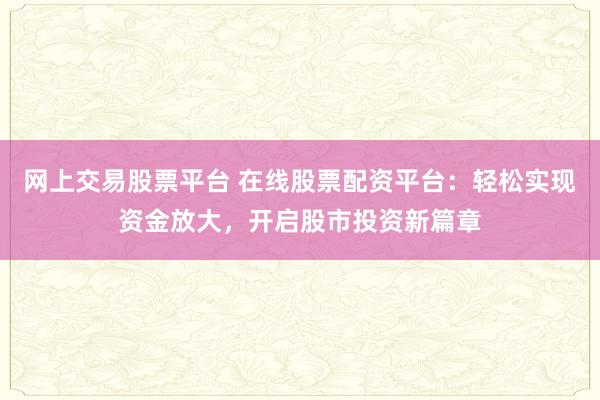 网上交易股票平台 在线股票配资平台：轻松实现资金放大，开启股市投资新篇章
