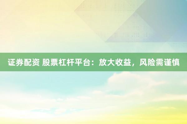 证券配资 股票杠杆平台：放大收益，风险需谨慎
