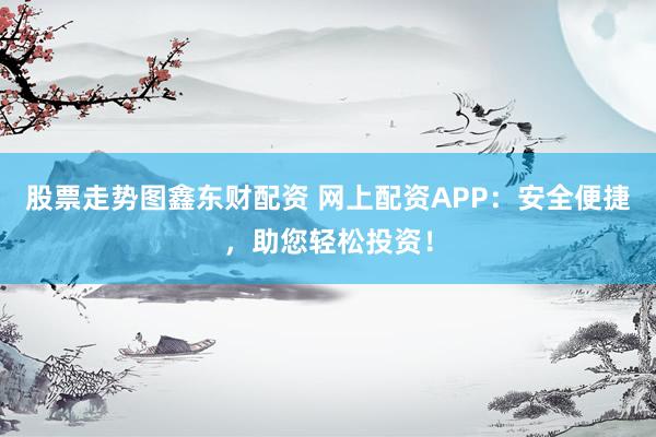 股票走势图鑫东财配资 网上配资APP：安全便捷，助您轻松投资！