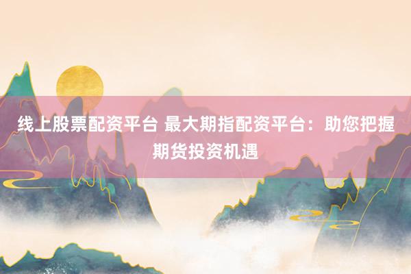 线上股票配资平台 最大期指配资平台：助您把握期货投资机遇