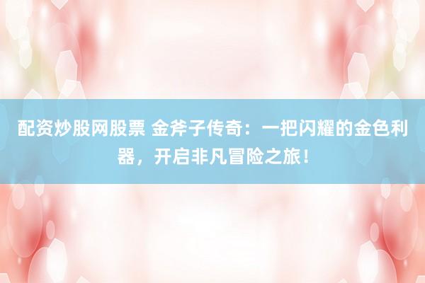 配资炒股网股票 金斧子传奇：一把闪耀的金色利器，开启非凡冒险之旅！