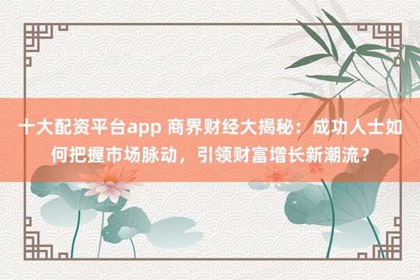 十大配资平台app 商界财经大揭秘：成功人士如何把握市场脉动，引领财富增长新潮流？