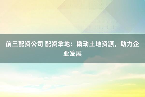 前三配资公司 配资拿地：撬动土地资源，助力企业发展