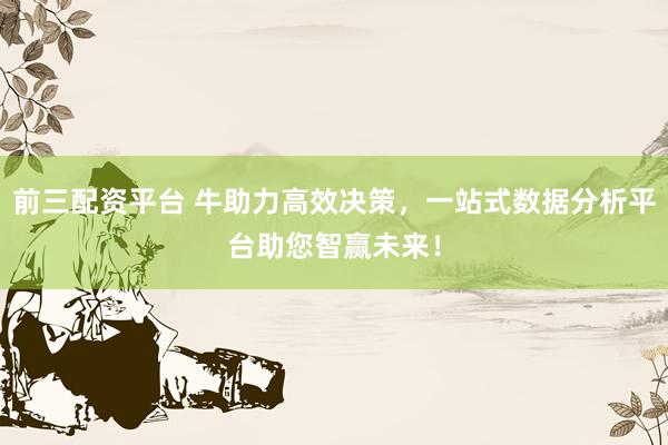 前三配资平台 牛助力高效决策，一站式数据分析平台助您智赢未来！
