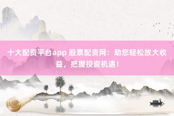 十大配资平台app 股票配资网：助您轻松放大收益，把握投资机遇！