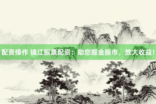 配资操作 镇江股票配资：助您掘金股市，放大收益！