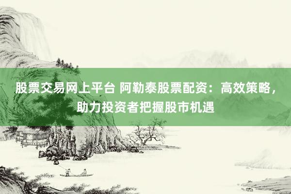 股票交易网上平台 阿勒泰股票配资：高效策略，助力投资者把握股市机遇
