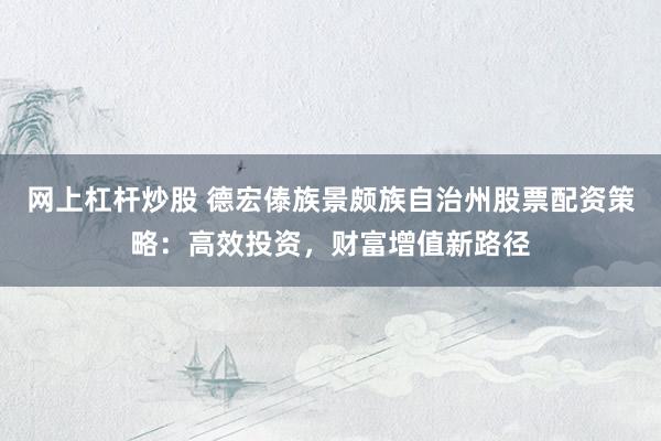 网上杠杆炒股 德宏傣族景颇族自治州股票配资策略：高效投资，财富增值新路径