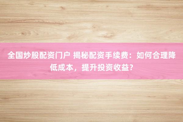 全国炒股配资门户 揭秘配资手续费：如何合理降低成本，提升投资收益？