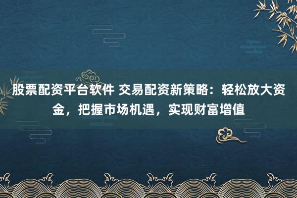 股票配资平台软件 交易配资新策略：轻松放大资金，把握市场机遇，实现财富增值
